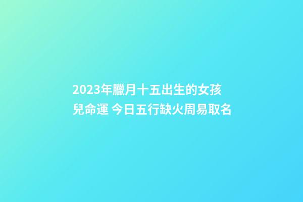 2023年臘月十五出生的女孩兒命運 今日五行缺火周易取名